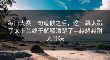 每日大赛一句道歉之后，这一幕太戳了太上头终于解释清楚了—越想越耐人寻味