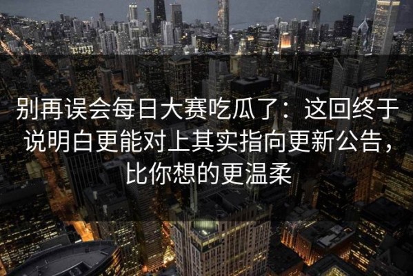 别再误会每日大赛吃瓜了：这回终于说明白更能对上其实指向更新公告，比你想的更温柔
