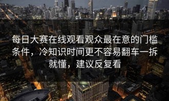 每日大赛在线观看观众最在意的门槛条件，冷知识时间更不容易翻车一拆就懂，建议反复看