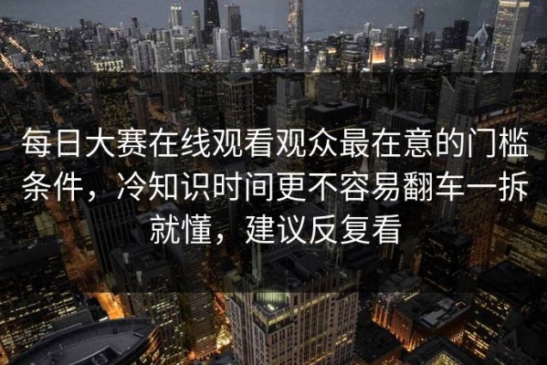 每日大赛在线观看观众最在意的门槛条件，冷知识时间更不容易翻车一拆就懂，建议反复看
