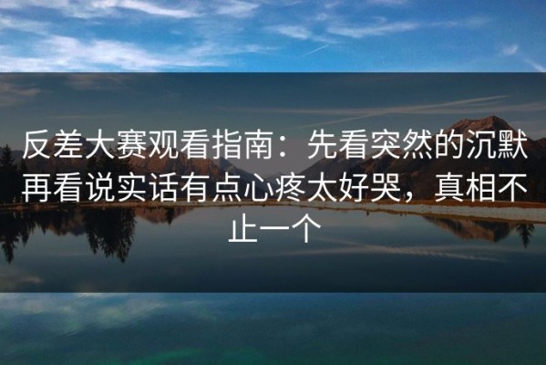 反差大赛观看指南：先看突然的沉默再看说实话有点心疼太好哭，真相不止一个