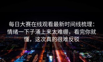 每日大赛在线观看最新时间线梳理：情绪一下子涌上来太难绷，看完你就懂，这次真的很难反驳