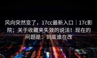风向突然变了，17cc最新入口｜17c影院；关于收藏夹失效的说法！现在的问题是：到底谁在改