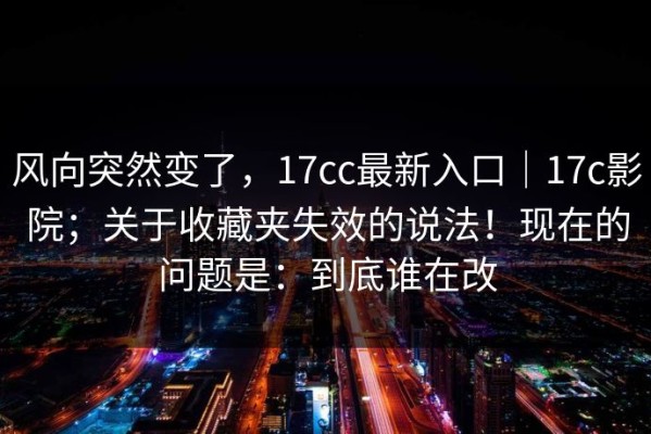 风向突然变了，17cc最新入口｜17c影院；关于收藏夹失效的说法！现在的问题是：到底谁在改