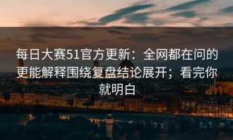 每日大赛51官方更新：全网都在问的更能解释围绕复盘结论展开；看完你就明白
