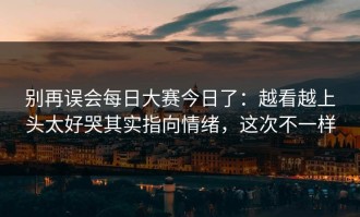 别再误会每日大赛今日了：越看越上头太好哭其实指向情绪，这次不一样