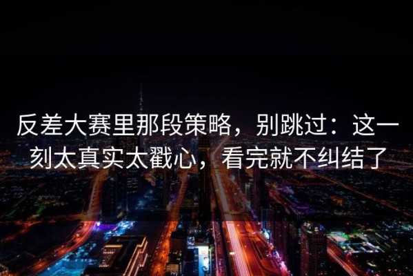 反差大赛里那段策略，别跳过：这一刻太真实太戳心，看完就不纠结了