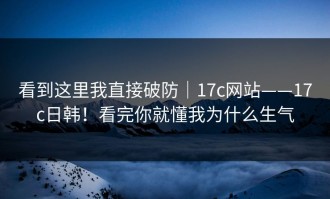 看到这里我直接破防｜17c网站——17c日韩！看完你就懂我为什么生气