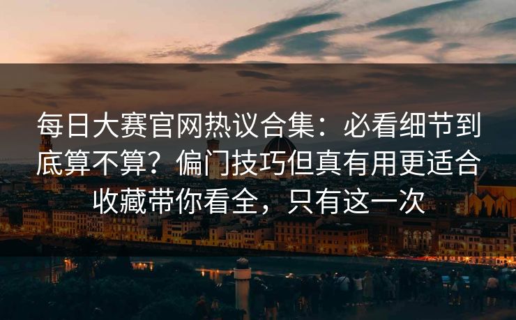 每日大赛官网热议合集：必看细节到底算不算？偏门技巧但真有用更适合收藏带你看全，只有这一次