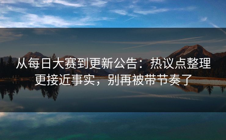 从每日大赛到更新公告：热议点整理更接近事实，别再被带节奏了