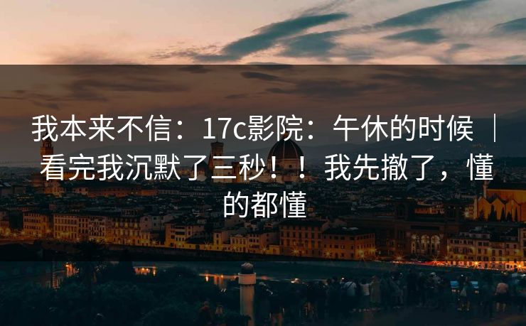 我本来不信：17c影院：午休的时候 ｜ 看完我沉默了三秒！！我先撤了，懂的都懂