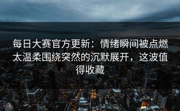 每日大赛官方更新：情绪瞬间被点燃太温柔围绕突然的沉默展开，这波值得收藏