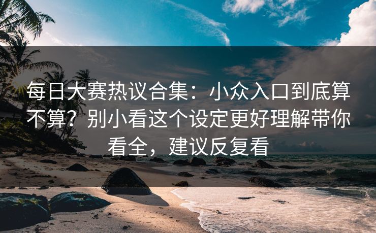 每日大赛热议合集：小众入口到底算不算？别小看这个设定更好理解带你看全，建议反复看
