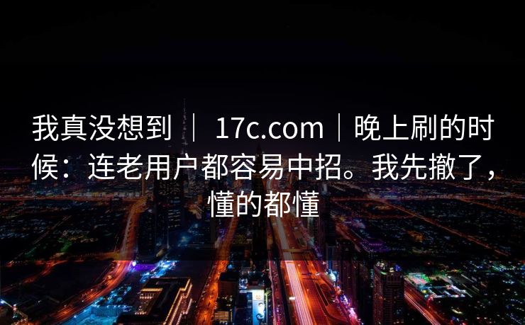 我真没想到 ｜ 17c.com｜晚上刷的时候：连老用户都容易中招。我先撤了，懂的都懂