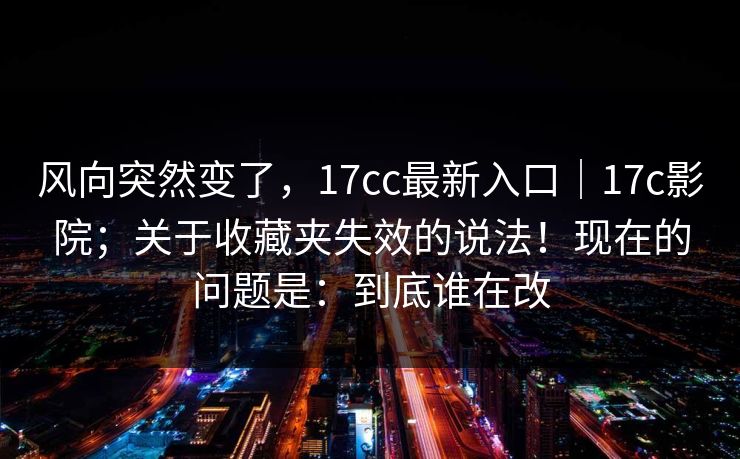 风向突然变了，17cc最新入口｜17c影院；关于收藏夹失效的说法！现在的问题是：到底谁在改