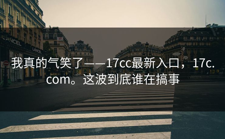 我真的气笑了——17cc最新入口，17c.com。这波到底谁在搞事