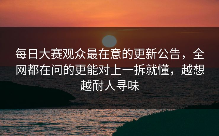 每日大赛观众最在意的更新公告,全网都在问的更能对上一拆就懂,越想越耐人寻味 每日大赛观众最在意的更新公告,全网都在问的更能对上一拆就懂,越想越耐人寻味