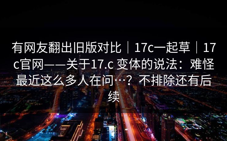 有网友翻出旧版对比｜17c一起草｜17c官网——关于17.c 变体的说法：难怪最近这么多人在问…？不排除还有后续