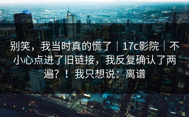 别笑，我当时真的慌了｜17c影院｜不小心点进了旧链接，我反复确认了两遍？！我只想说：离谱