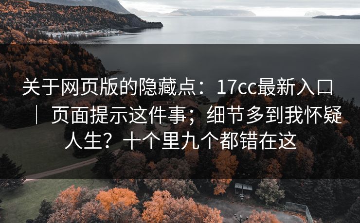 关于网页版的隐藏点：17cc最新入口 ｜ 页面提示这件事；细节多到我怀疑人生？十个里九个都错在这