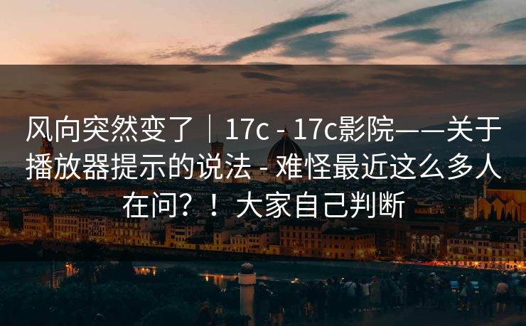 风向突然变了｜17c - 17c影院——关于播放器提示的说法 - 难怪最近这么多人在问？！大家自己判断