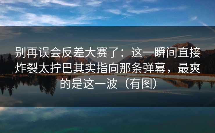 别再误会反差大赛了：这一瞬间直接炸裂太拧巴其实指向那条弹幕，最爽的是这一波（有图）