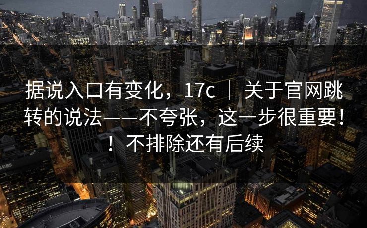 据说入口有变化，17c ｜ 关于官网跳转的说法——不夸张，这一步很重要！！不排除还有后续