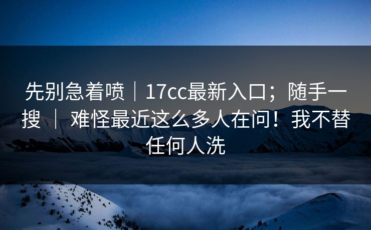 先别急着喷｜17cc最新入口；随手一搜 ｜ 难怪最近这么多人在问！我不替任何人洗