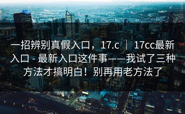 一招辨别真假入口，17.c ｜ 17cc最新入口 - 最新入口这件事——我试了三种方法才搞明白！别再用老方法了