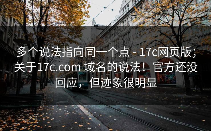 多个说法指向同一个点 - 17c网页版；关于17c.com 域名的说法！官方还没回应，但迹象很明显