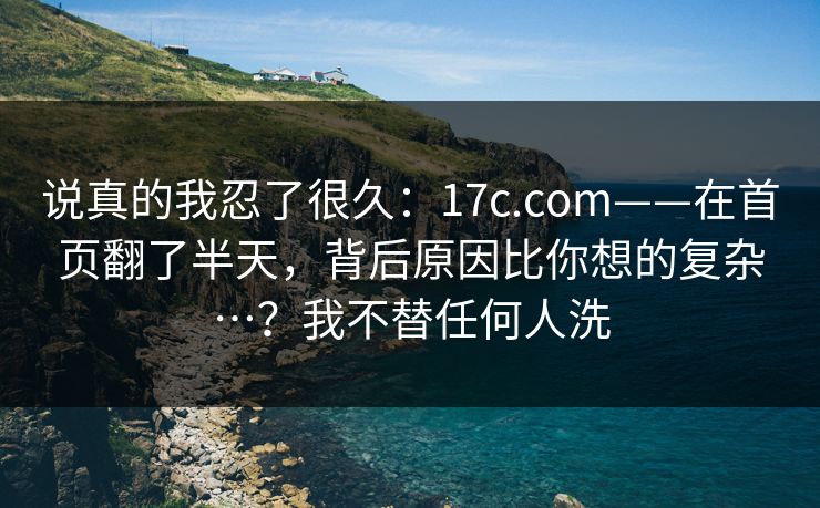 说真的我忍了很久：17c.com——在首页翻了半天，背后原因比你想的复杂…？我不替任何人洗