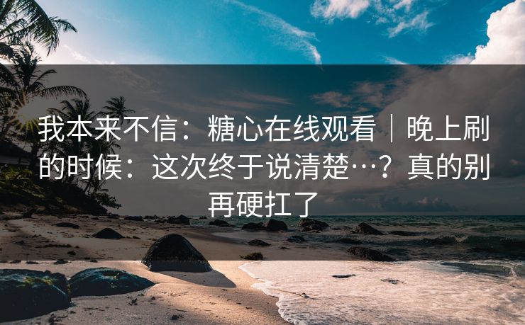 我本来不信：糖心在线观看｜晚上刷的时候：这次终于说清楚…？真的别再硬扛了