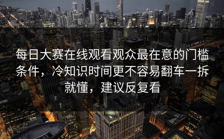 每日大赛在线观看观众最在意的门槛条件，冷知识时间更不容易翻车一拆就懂，建议反复看
