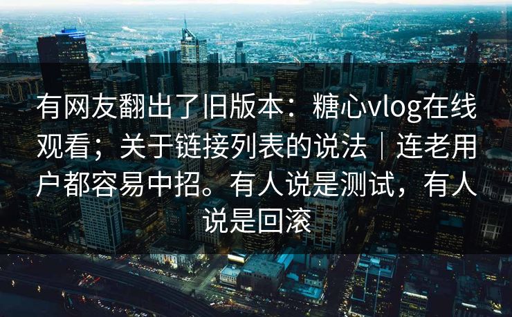 有网友翻出了旧版本:糖心vlog在线观看;关于链接列表的说法|连老用户都容易中招。有人说是测试,有人说是回滚 有网友翻出了旧版本:糖心vlog在线观看;关于链接列表的说法|连老用户都容易中招。有人说是测试,有人说是回滚