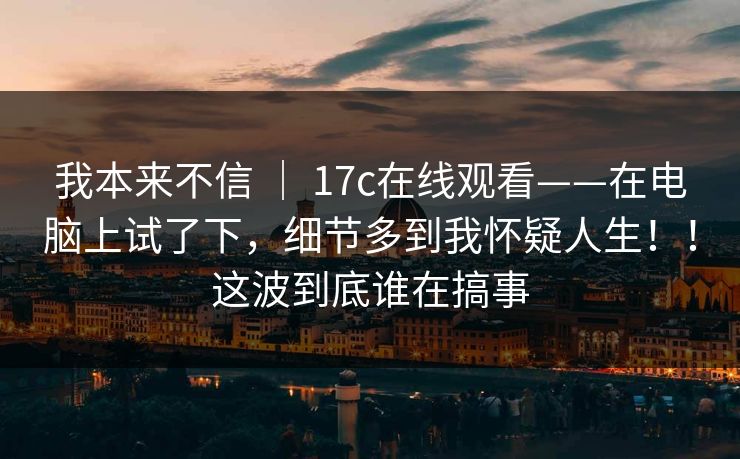 我本来不信 ｜ 17c在线观看——在电脑上试了下，细节多到我怀疑人生！！这波到底谁在搞事