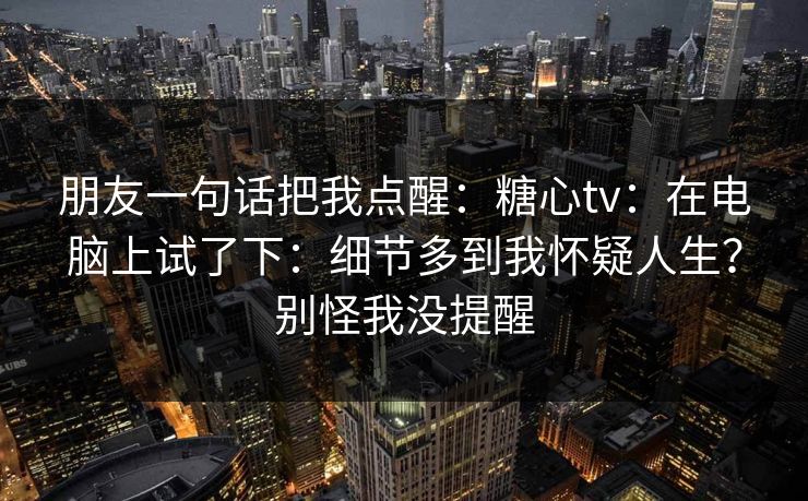 朋友一句话把我点醒：糖心tv：在电脑上试了下：细节多到我怀疑人生？别怪我没提醒