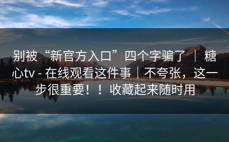 别被“新官方入口”四个字骗了 ｜ 糖心tv - 在线观看这件事｜不夸张，这一步很重要！！收藏起来随时用
