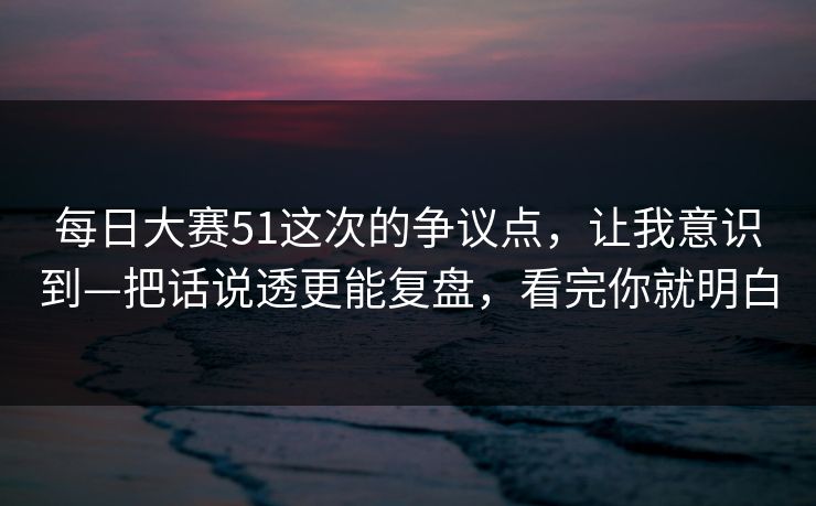 每日大赛51这次的争议点，让我意识到—把话说透更能复盘，看完你就明白