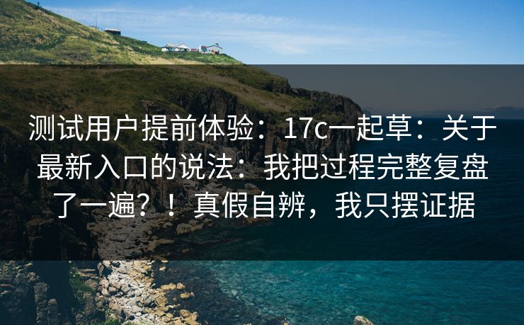 测试用户提前体验：17c一起草：关于最新入口的说法：我把过程完整复盘了一遍？！真假自辨，我只摆证据