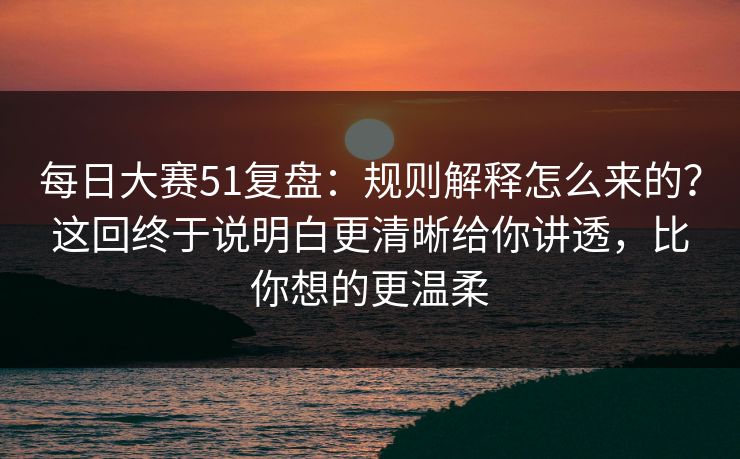 每日大赛51复盘：规则解释怎么来的？这回终于说明白更清晰给你讲透，比你想的更温柔