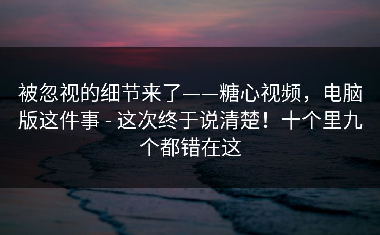 被忽视的细节来了——糖心视频，电脑版这件事 - 这次终于说清楚！十个里九个都错在这