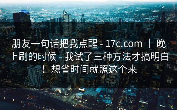 朋友一句话把我点醒 - 17c.com ｜ 晚上刷的时候 - 我试了三种方法才搞明白！想省时间就照这个来