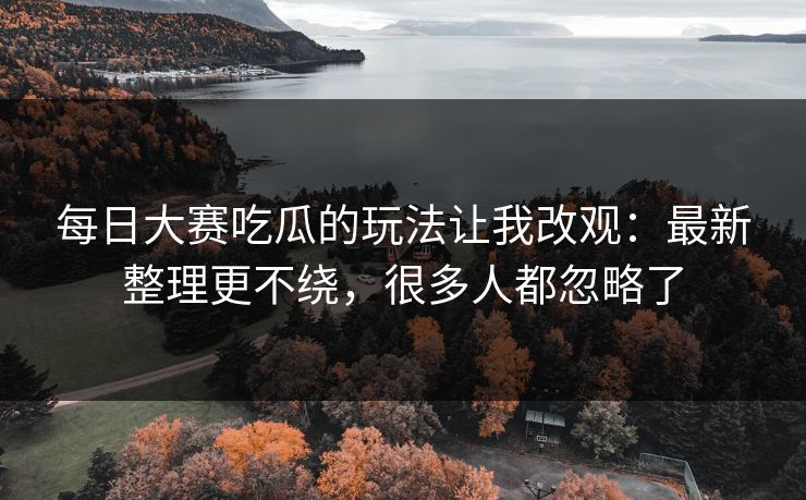 每日大赛吃瓜的玩法让我改观：最新整理更不绕，很多人都忽略了