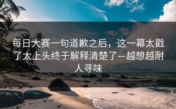 每日大赛一句道歉之后，这一幕太戳了太上头终于解释清楚了—越想越耐人寻味