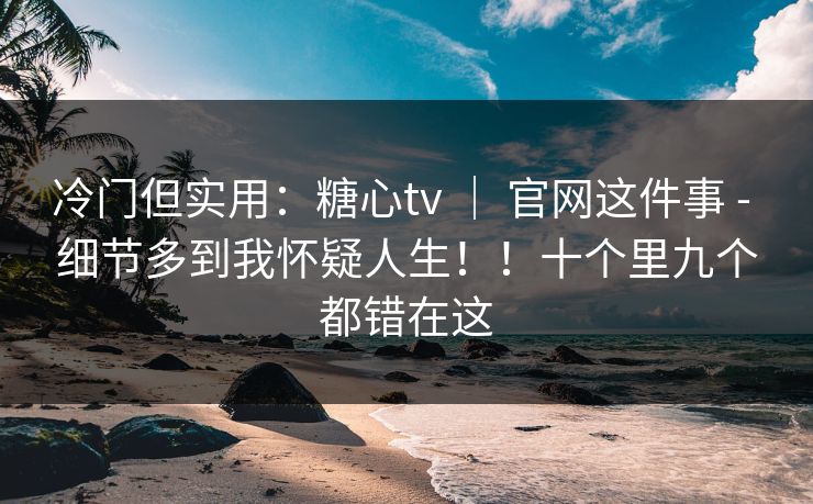 冷门但实用：糖心tv ｜ 官网这件事 - 细节多到我怀疑人生！！十个里九个都错在这