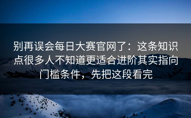 别再误会每日大赛官网了：这条知识点很多人不知道更适合进阶其实指向门槛条件，先把这段看完