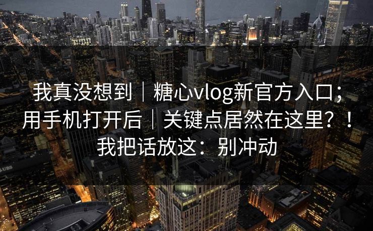 我真没想到｜糖心vlog新官方入口；用手机打开后｜关键点居然在这里？！我把话放这：别冲动