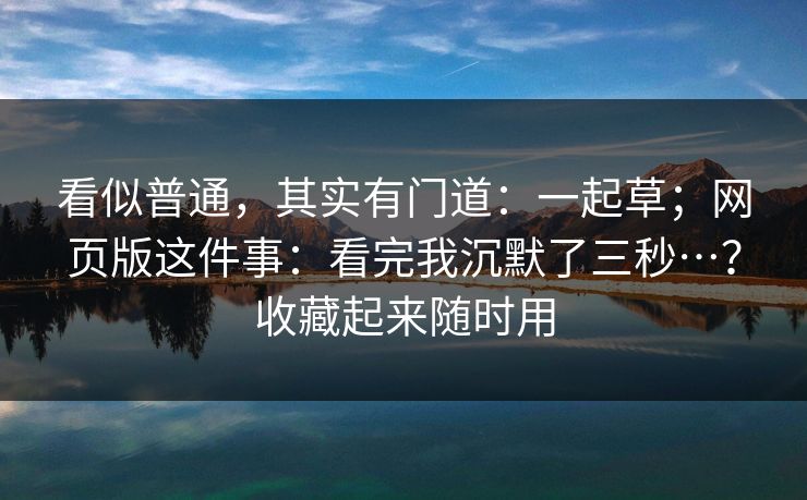 看似普通,其实有门道:一起草;网页版这件事:看完我沉默了三秒…?收藏起来随时用 看似普通,其实有门道:一起草;网页版这件事:看完我沉默了三秒…?收藏起来随时用